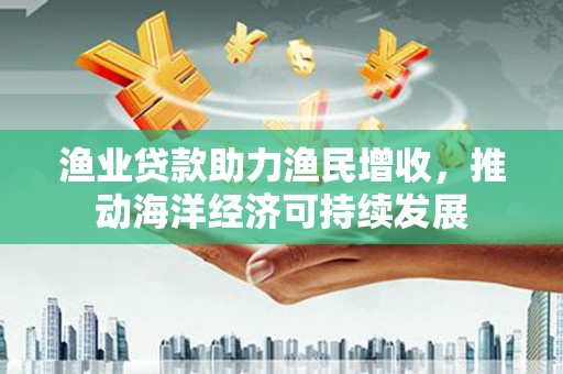 新乡渔业贷款助力渔民增收，推动海洋经济可持续发展