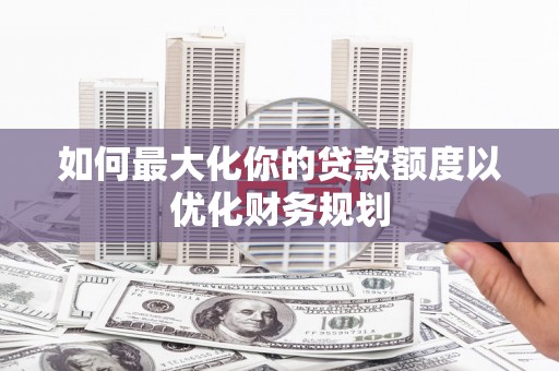新乡如何最大化你的贷款额度以优化财务规划