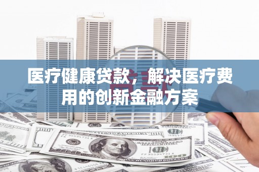 新乡医疗健康贷款，解决医疗费用的创新金融方案