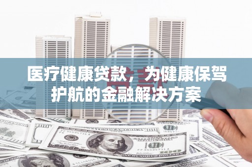 新乡医疗健康贷款，为健康保驾护航的金融解决方案