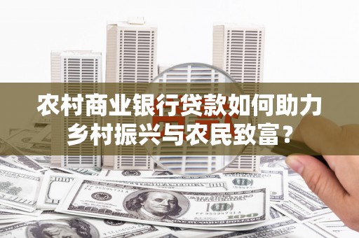 新乡农村商业银行贷款如何助力乡村振兴与农民致富？
