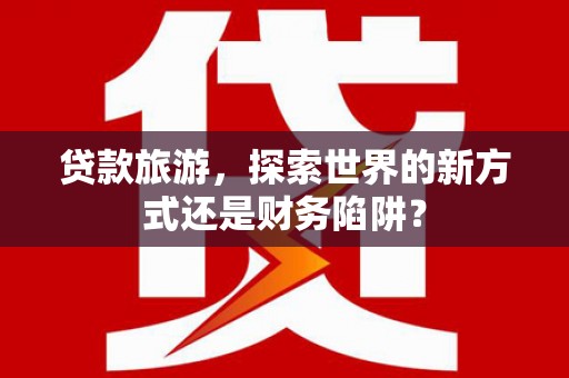 新乡贷款旅游，探索世界的新方式还是财务陷阱？